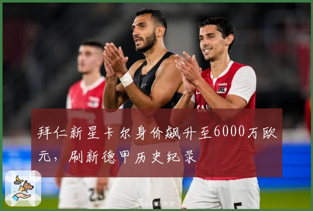 拜仁新星卡尔身价飙升至6000万欧元，刷新德甲历史纪录
