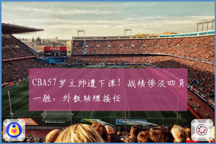 CBA57岁主帅遭下课！战绩惨淡四负一胜，外教助理接任