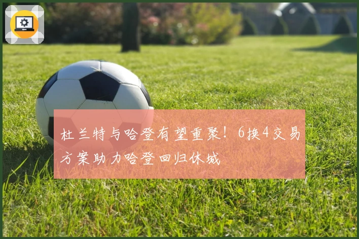 杜兰特与哈登有望重聚!6换4交易方案助力哈登回归休城