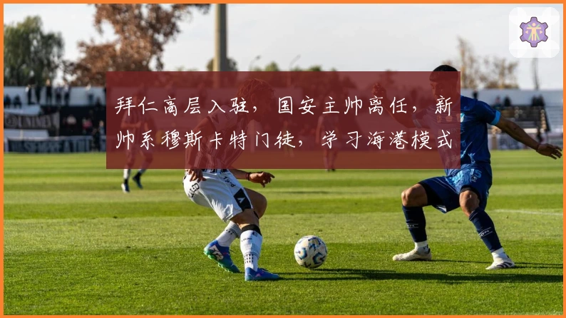 拜仁高层入驻，国安主帅离任，新帅系穆斯卡特门徒，学习海港模式