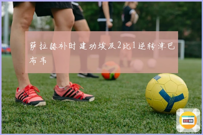 萨拉赫补时建功埃及2比1逆转津巴布韦