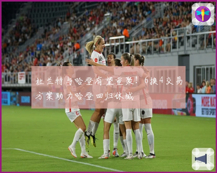 杜兰特与哈登有望重聚！6换4交易方案助力哈登回归休城